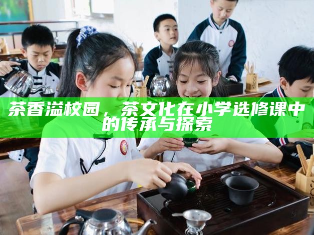 茶香溢校园，茶文化在小学选修课中的传承与探索