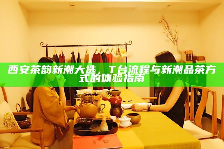 西安茶韵新潮大选，T台流程与新潮品茶方式的体验指南